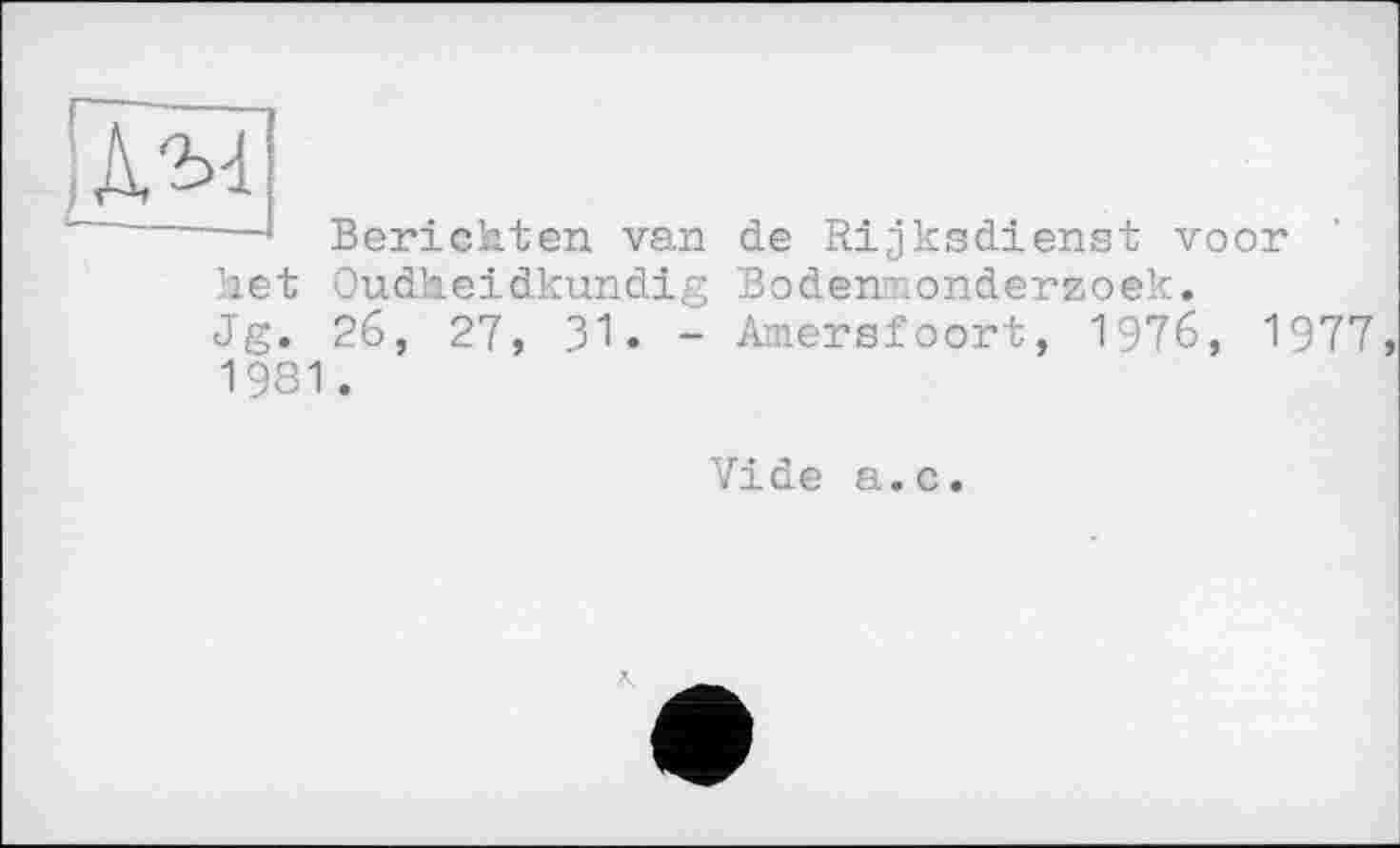 ﻿і JW
Berichten van de Rijksdienst voor Oudheidkundig Bodennonderzoek.
26, 27, 31. - Amersfoort, 1976, 1977,
Met
Jg.
1981
Vide a.c.